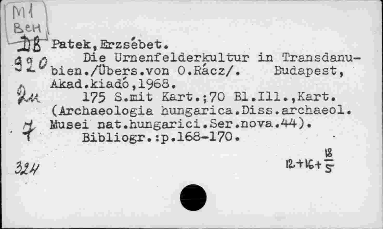 ﻿h U '•
J) ß ' Patek, Erzsébet •
3q л Die ürnenfelderkultur in Transdanu-w bien./übers.von O.Racz/. Budapest, л Akad.kiado,1968.
JUt 175 S.mit Kart.î70 Bl.Ill.,Kart. (Archaeologia hungarica.Diss.archaeol.
Н,- Musei nat.hungarici.Ser.nova.44).
і	Bibliogr.:p.168-170.